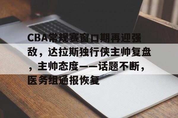 CBA常规赛窗口期再迎强敌，达拉斯独行侠主帅复盘，主帅态度——话题不断，医务组通报恢复 